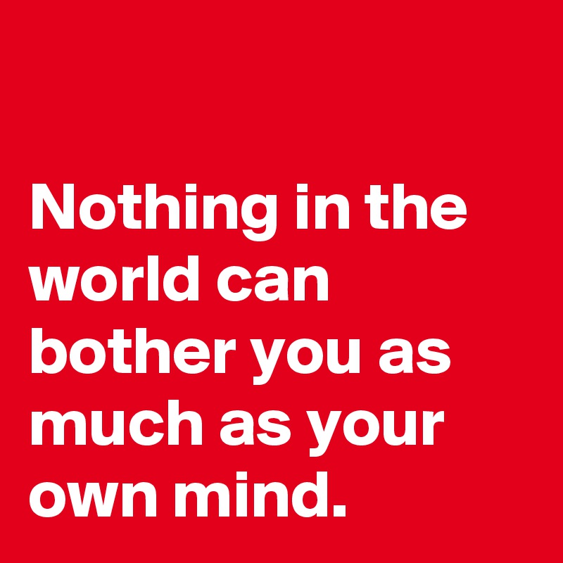 

Nothing in the world can bother you as much as your own mind.