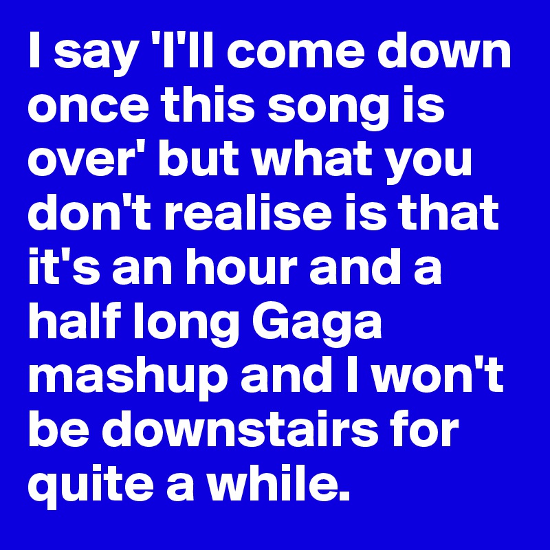 I say 'I'll come down once this song is over' but what you don't realise is that it's an hour and a half long Gaga mashup and I won't be downstairs for quite a while.