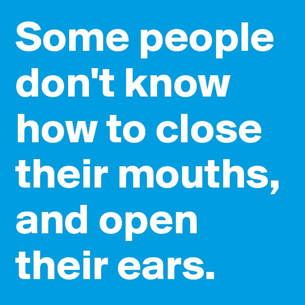Some people don't know how to close their mouths, and open their ears.