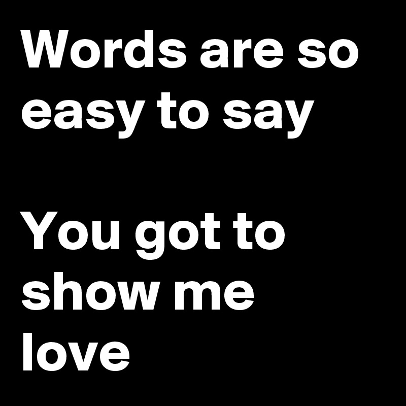 Words are so easy to say

You got to show me love 