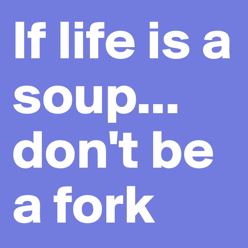 If life is a soup...
don't be a fork