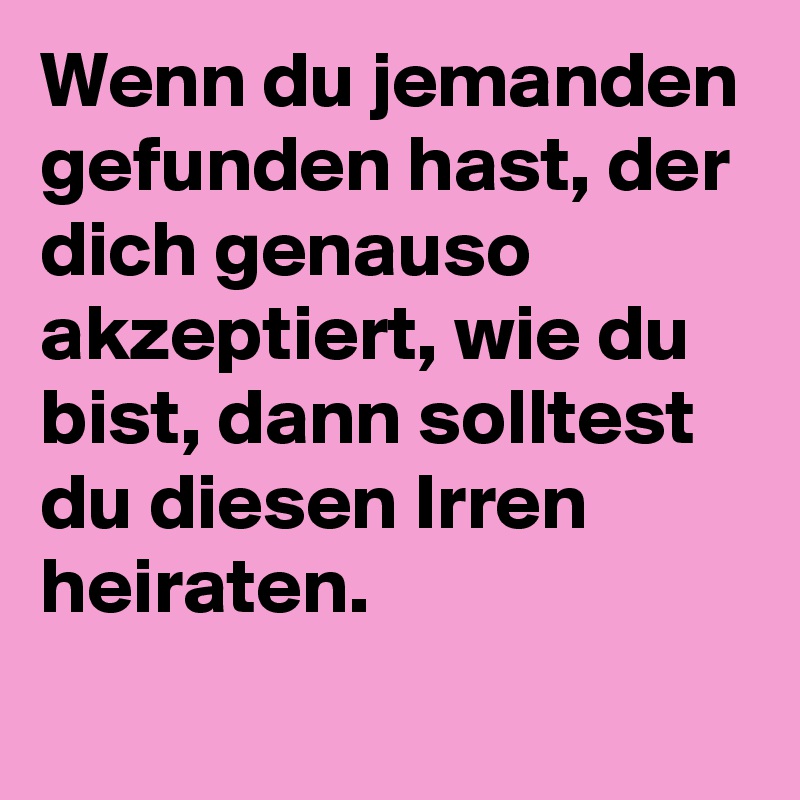 Wenn du jemanden gefunden hast, der dich genauso akzeptiert, wie du bist, dann solltest du diesen Irren heiraten.
