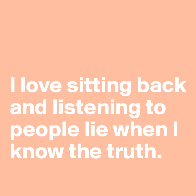 


I love sitting back and listening to people lie when I know the truth.