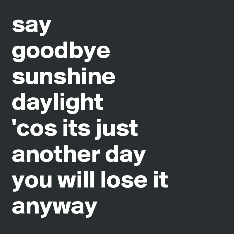say
goodbye
sunshine
daylight
'cos its just another day
you will lose it anyway