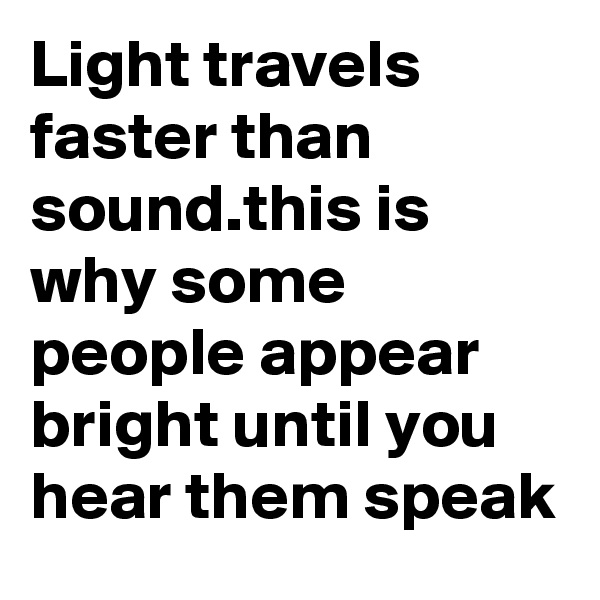 Light travels faster than sound.this is why some people appear bright until you hear them speak
