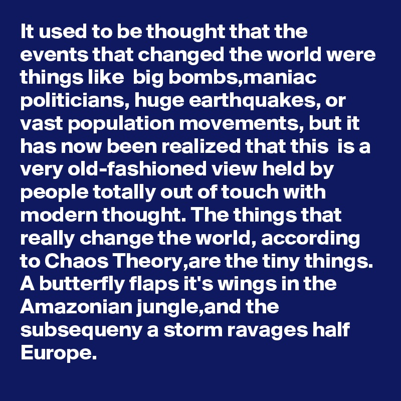 It used to be thought that the events that changed the world were things like  big bombs,maniac politicians, huge earthquakes, or vast population movements, but it has now been realized that this  is a very old-fashioned view held by people totally out of touch with modern thought. The things that really change the world, according to Chaos Theory,are the tiny things. A butterfly flaps it's wings in the Amazonian jungle,and the subsequeny a storm ravages half Europe.