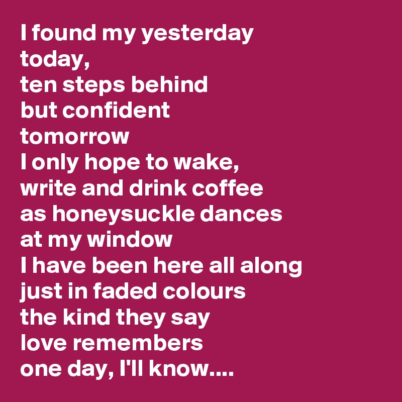 I found my yesterday
today,
ten steps behind
but confident
tomorrow
I only hope to wake,
write and drink coffee
as honeysuckle dances
at my window
I have been here all along
just in faded colours
the kind they say
love remembers
one day, I'll know....