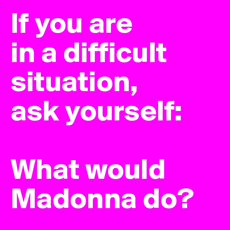 If you are 
in a difficult situation, 
ask yourself: 

What would Madonna do?    