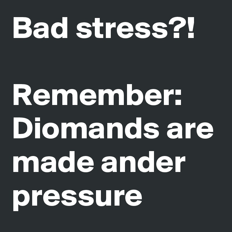 Bad stress?! 

Remember:
Diomands are made ander pressure