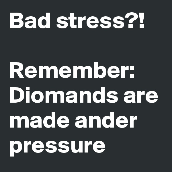 Bad stress?! 

Remember:
Diomands are made ander pressure
