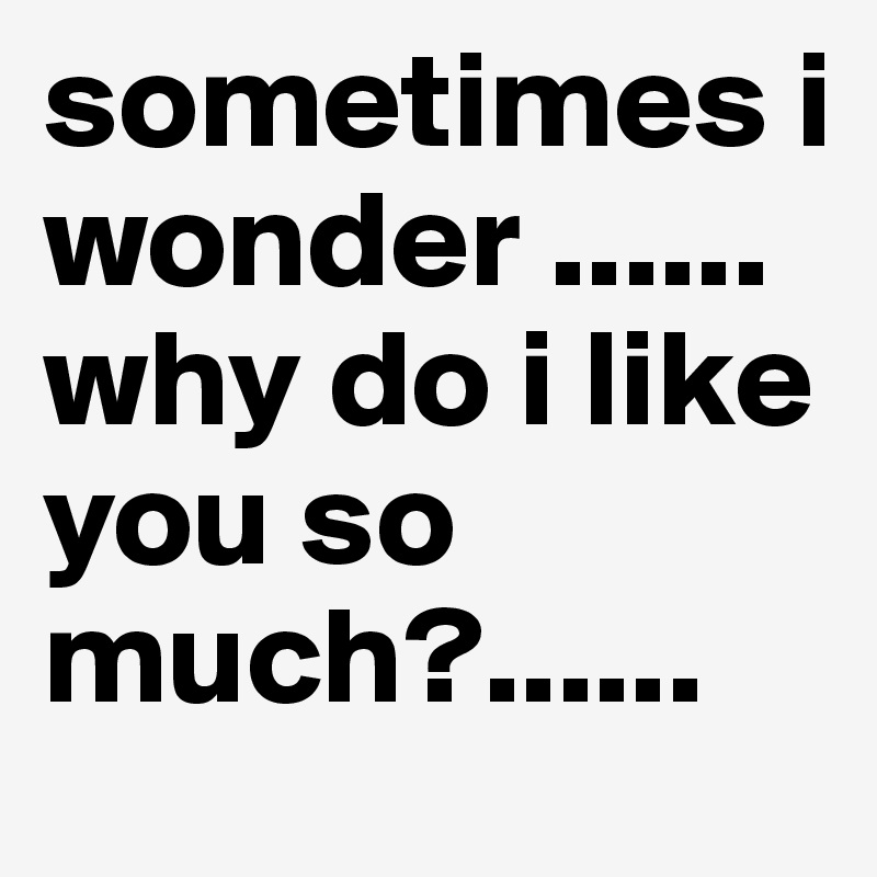 sometimes i wonder ......why do i like you so much?......