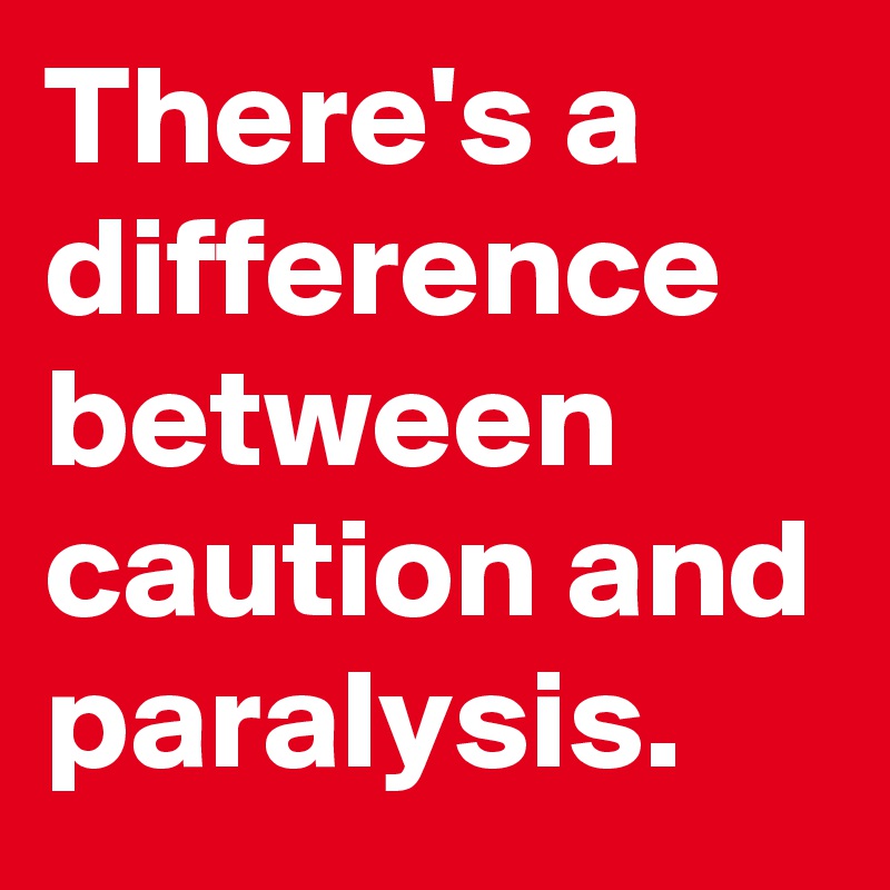 There's a difference between caution and paralysis.