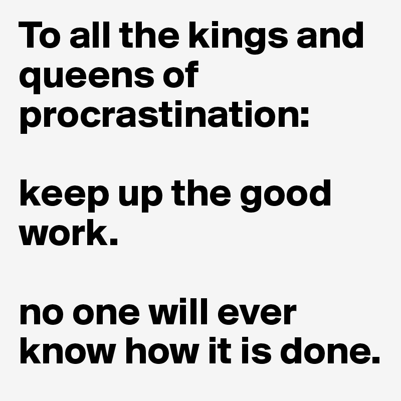 To all the kings and queens of procrastination: 

keep up the good work. 

no one will ever know how it is done. 