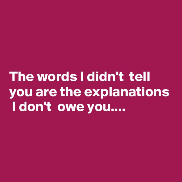 



The words I didn't  tell you are the explanations  I don't  owe you....


