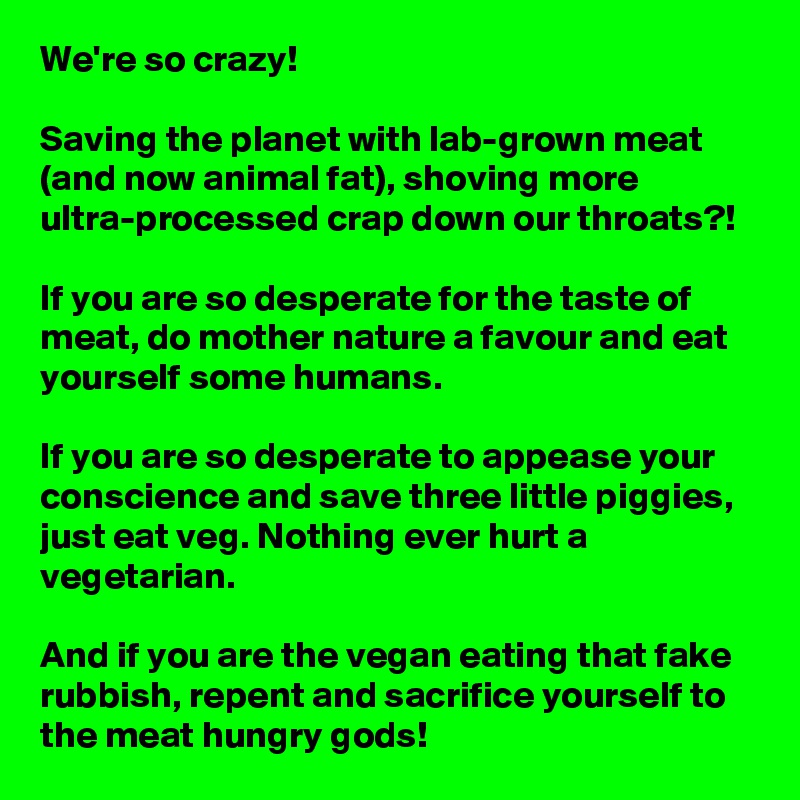 We're so crazy!

Saving the planet with lab-grown meat (and now animal fat), shoving more ultra-processed crap down our throats?!

If you are so desperate for the taste of meat, do mother nature a favour and eat yourself some humans.

If you are so desperate to appease your conscience and save three little piggies, just eat veg. Nothing ever hurt a vegetarian.

And if you are the vegan eating that fake rubbish, repent and sacrifice yourself to the meat hungry gods!