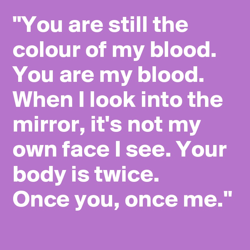 "You are still the colour of my blood. You are my blood. When I look into the mirror, it's not my own face I see. Your body is twice. 
Once you, once me."
 