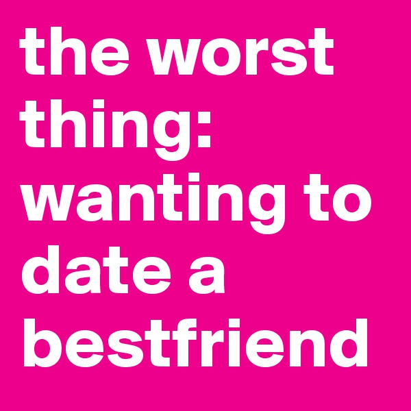 the worst thing: wanting to date a bestfriend