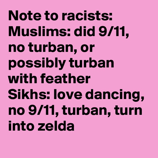 Note to racists:
Muslims: did 9/11, no turban, or possibly turban with feather
Sikhs: love dancing, no 9/11, turban, turn into zelda