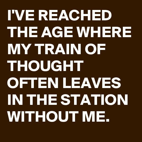 I'VE REACHED THE AGE WHERE MY TRAIN OF THOUGHT OFTEN LEAVES IN THE STATION WITHOUT ME.