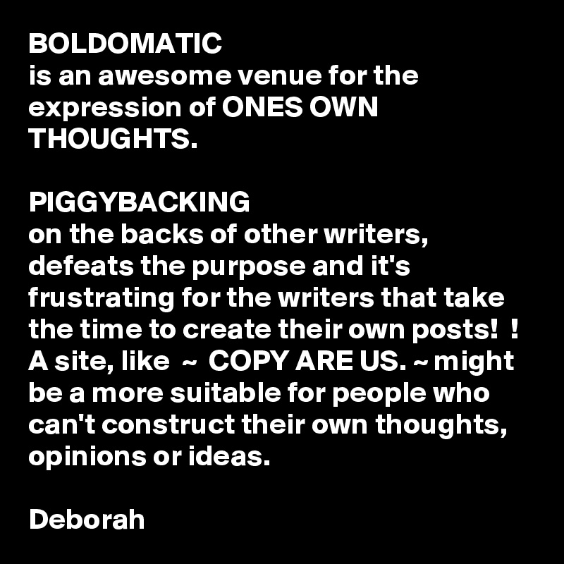 BOLDOMATIC
is an awesome venue for the expression of ONES OWN THOUGHTS. 

PIGGYBACKING
on the backs of other writers, defeats the purpose and it's frustrating for the writers that take the time to create their own posts!  !
A site, like  ~  COPY ARE US. ~ might be a more suitable for people who can't construct their own thoughts, opinions or ideas. 

Deborah  