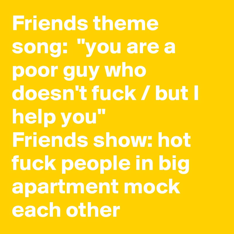Friends theme song:  "you are a poor guy who doesn't fuck / but I help you"
Friends show: hot fuck people in big apartment mock each other