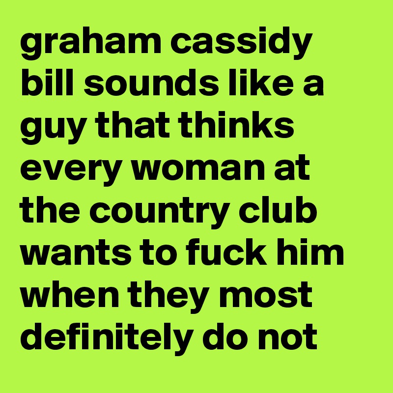 graham cassidy bill sounds like a guy that thinks every woman at the country club wants to fuck him when they most definitely do not