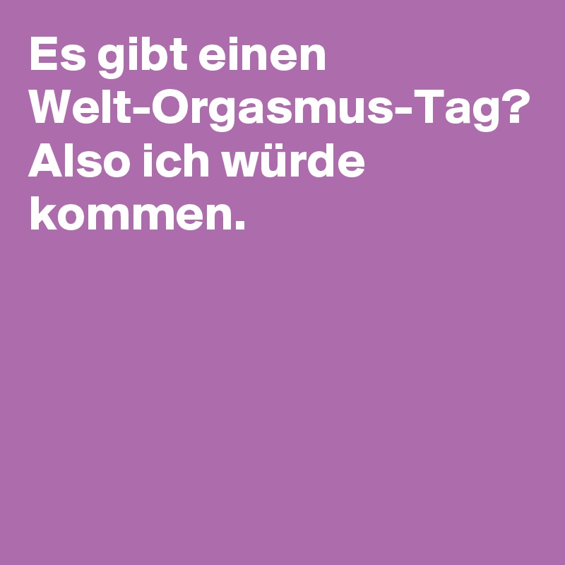 Es gibt einen Welt-Orgasmus-Tag? Also ich würde 
kommen.



