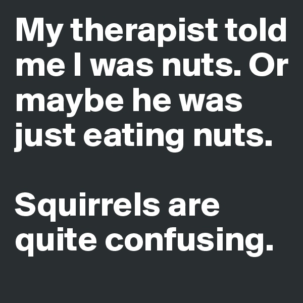 My therapist told me I was nuts. Or maybe he was just eating nuts.

Squirrels are quite confusing.