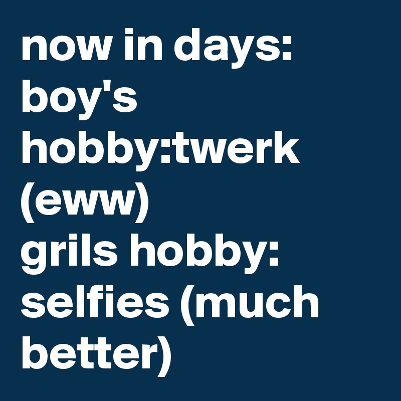 now in days: boy's hobby:twerk (eww)
grils hobby: selfies (much better)