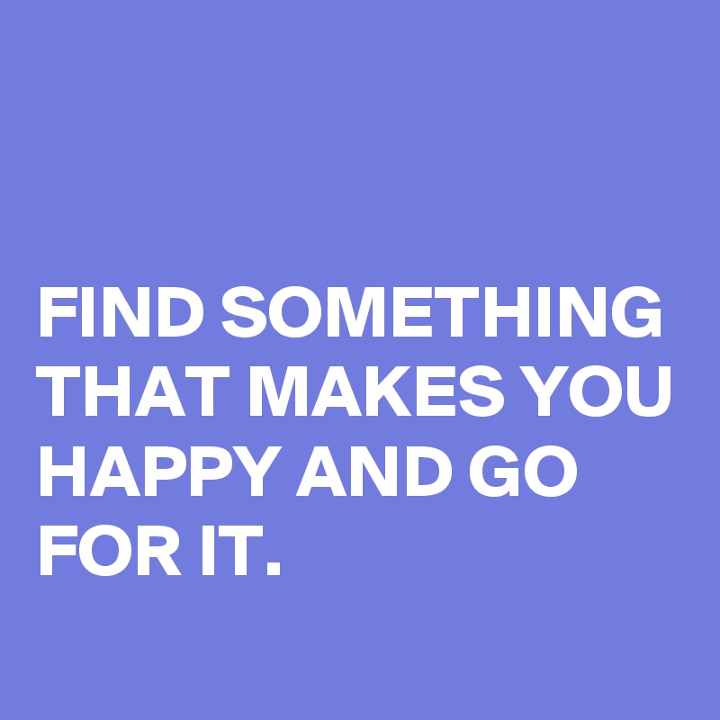 


FIND SOMETHING THAT MAKES YOU HAPPY AND GO FOR IT. 

