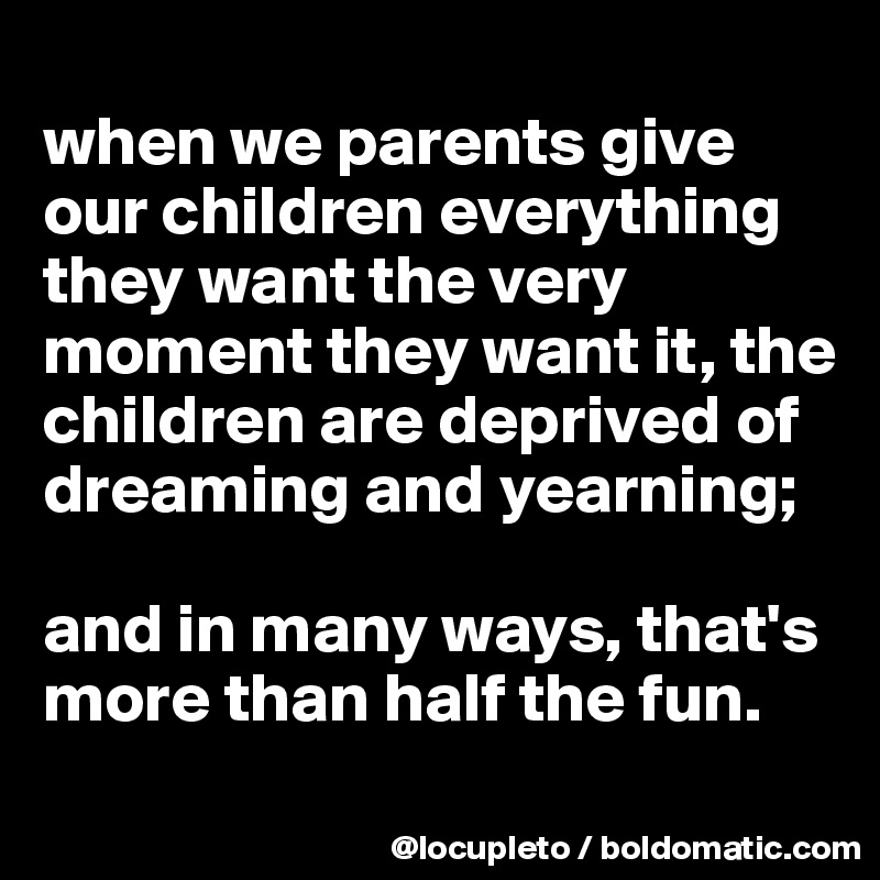 
when we parents give our children everything they want the very moment they want it, the children are deprived of dreaming and yearning; 

and in many ways, that's more than half the fun. 
