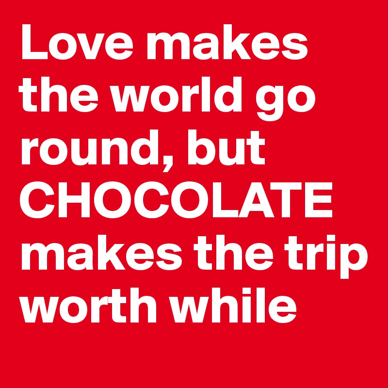 Love makes the world go round, but CHOCOLATE makes the trip worth while