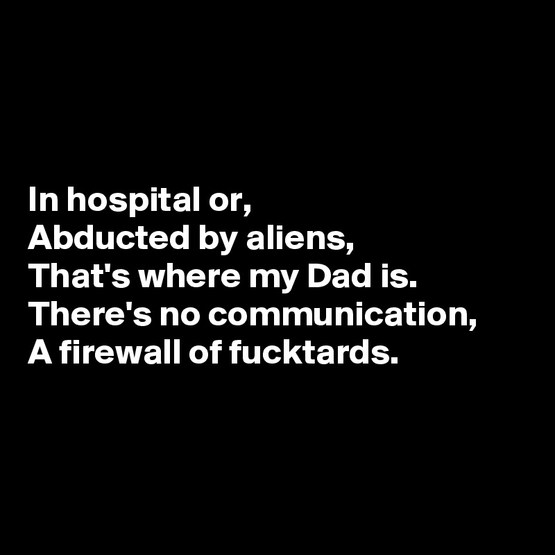 



In hospital or,
Abducted by aliens,
That's where my Dad is.
There's no communication,
A firewall of fucktards.



