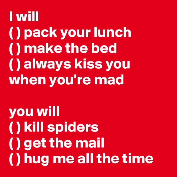 I will
( ) pack your lunch
( ) make the bed
( ) always kiss you when you're mad

you will
( ) kill spiders
( ) get the mail
( ) hug me all the time