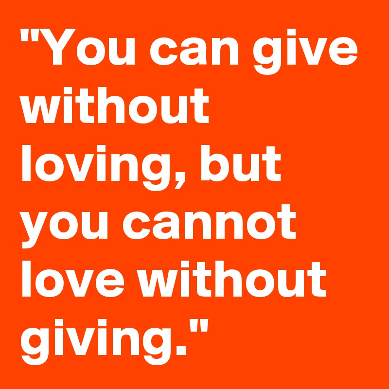 "You can give without loving, but you cannot love without giving."
