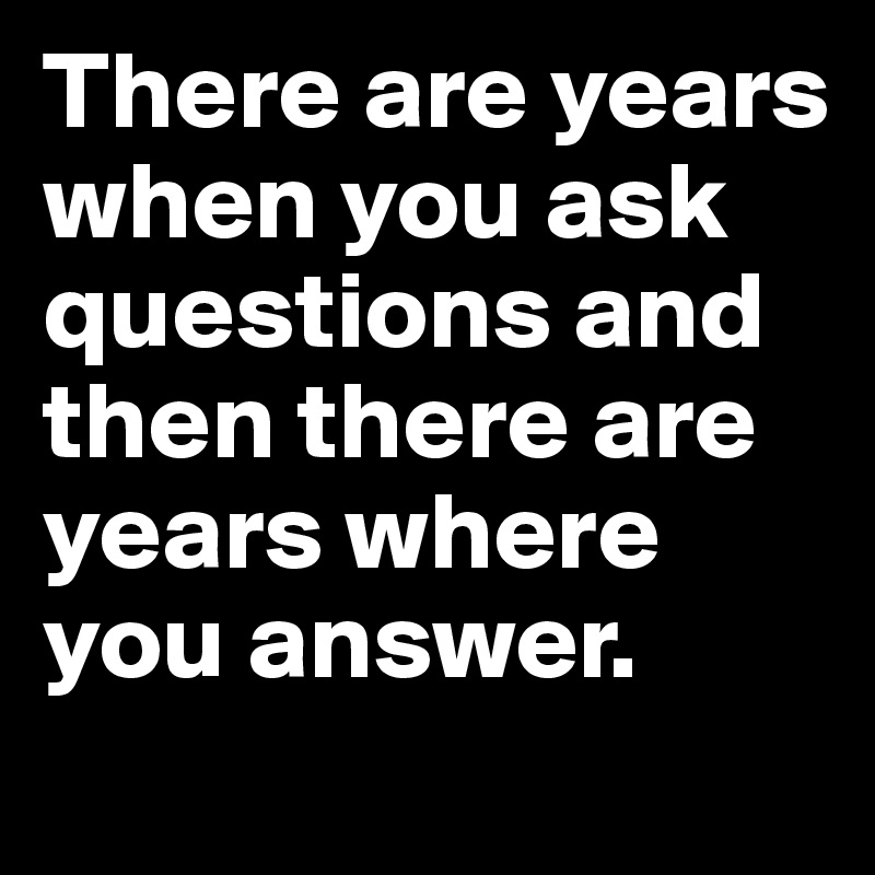 There are years when you ask questions and then there are years where you answer.