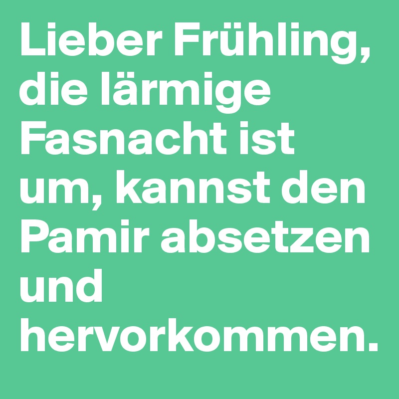 Lieber Frühling, die lärmige Fasnacht ist um, kannst den Pamir absetzen und hervorkommen.