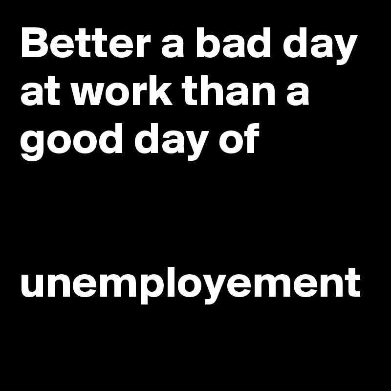 Better a bad day at work than a good day of 


unemployement