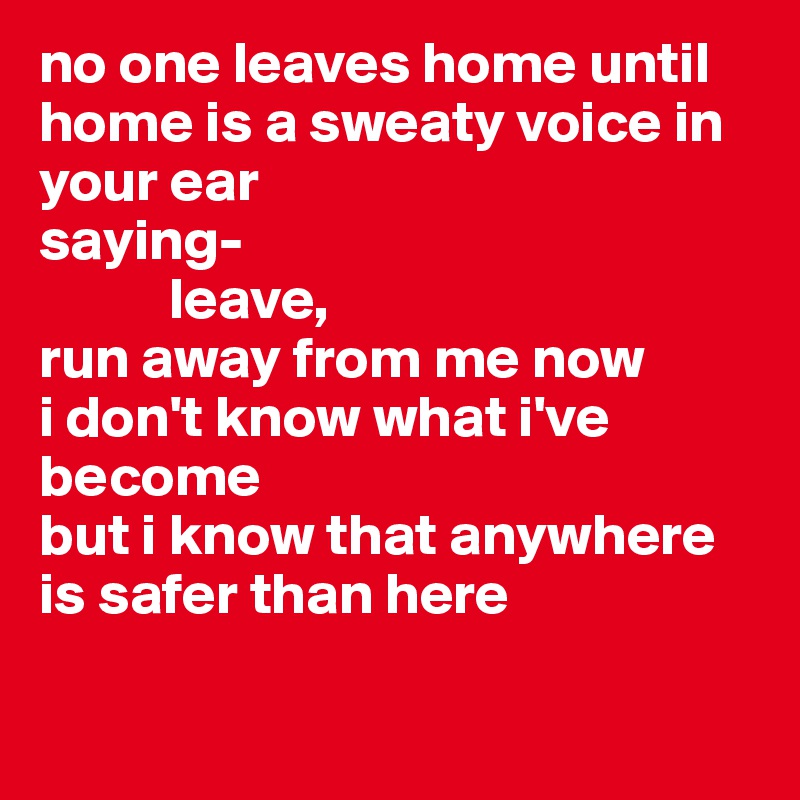 no one leaves home until home is a sweaty voice in your ear
saying-
           leave,
run away from me now
i don't know what i've become
but i know that anywhere 
is safer than here 

