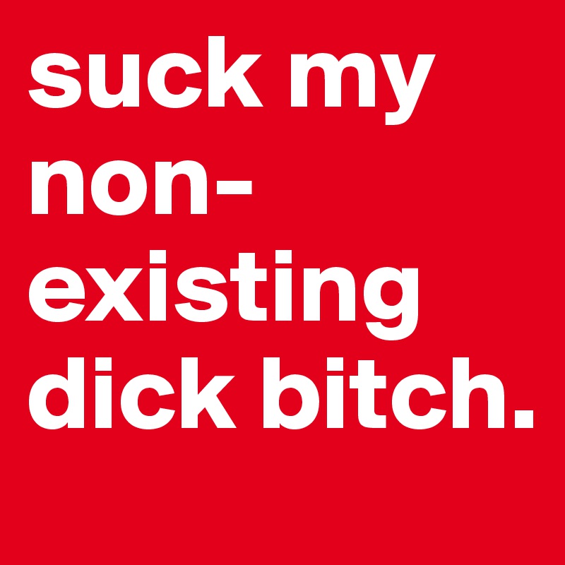 suck my non-existing dick bitch.