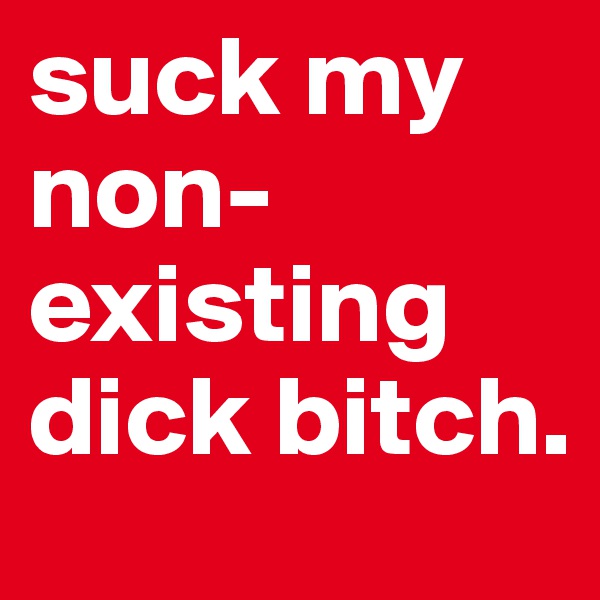 suck my non-existing dick bitch.
