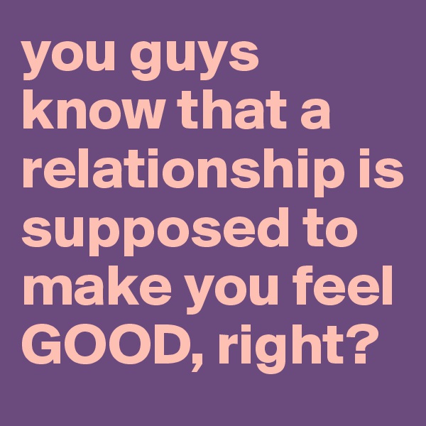 you guys know that a relationship is supposed to make you feel GOOD, right?
