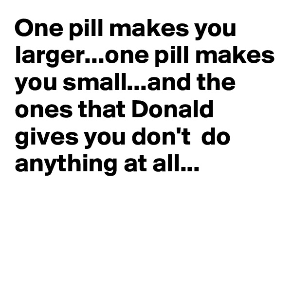 One pill makes you larger...one pill makes you small...and the ones that Donald gives you don't  do anything at all...


