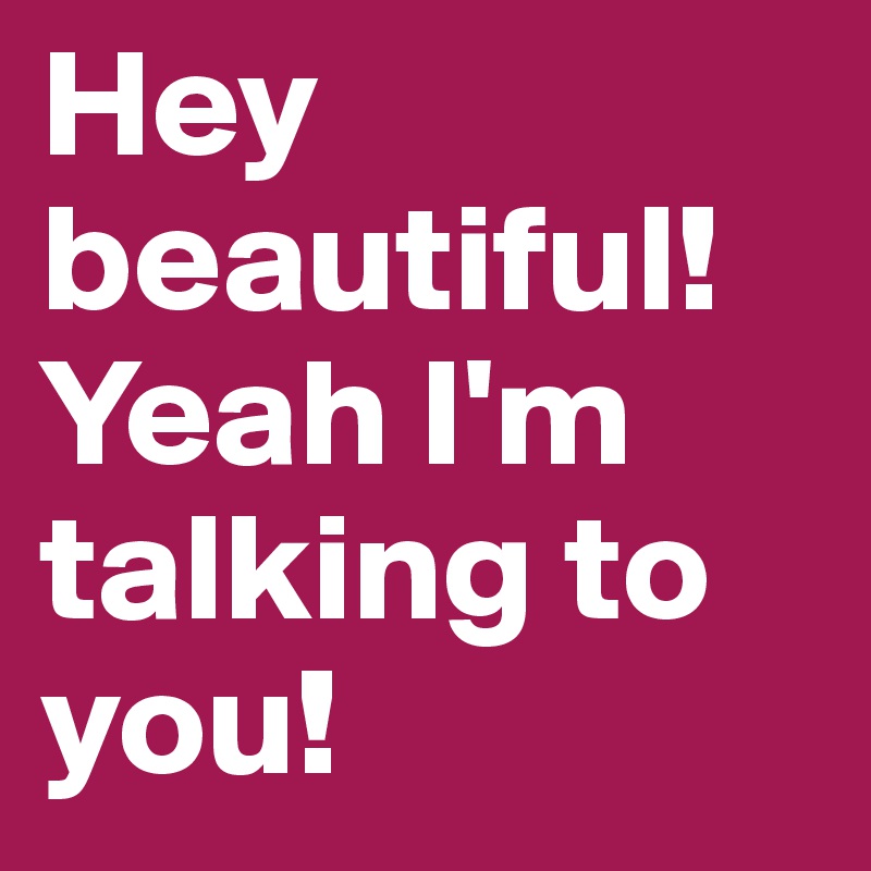 Hey beautiful! Yeah I'm talking to you!