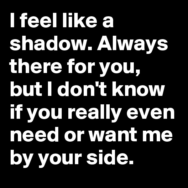 I feel like a shadow. Always there for you, but I don't know if you really even need or want me by your side.