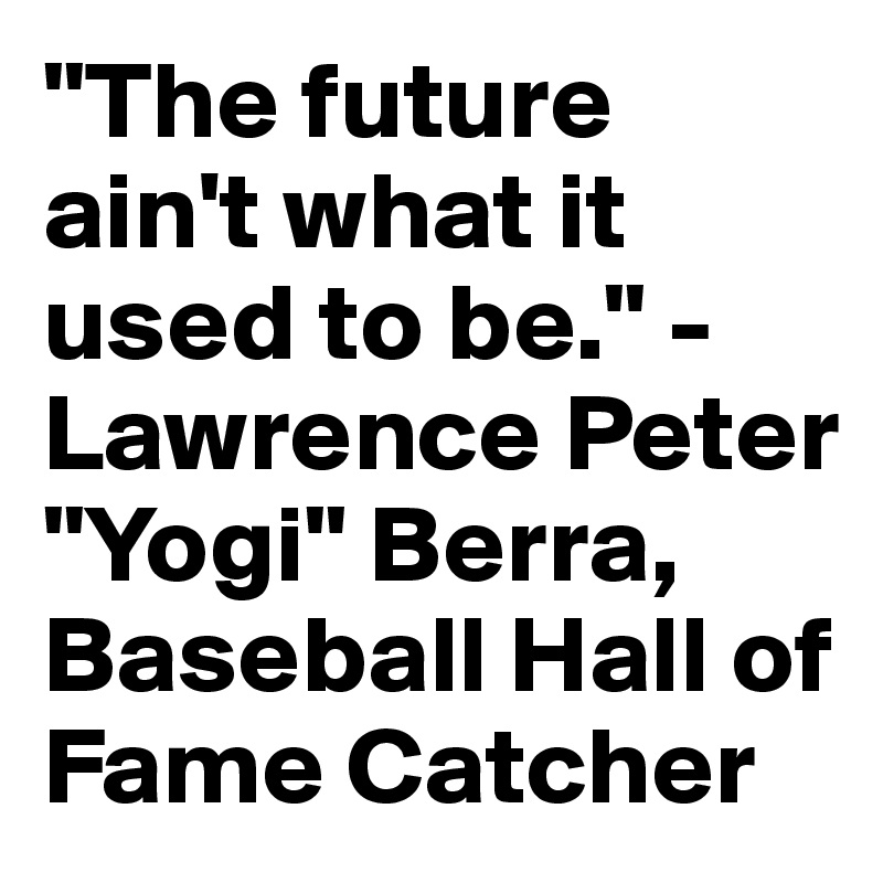 "The future ain't what it used to be." - Lawrence Peter "Yogi" Berra, Baseball Hall of Fame Catcher