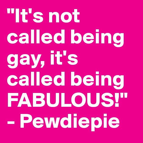 "It's not called being gay, it's called being FABULOUS!"
- Pewdiepie