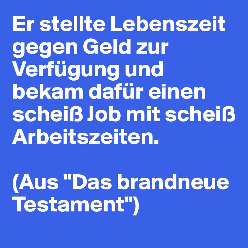 Er stellte Lebenszeit gegen Geld zur Verfügung und bekam dafür einen scheiß Job mit scheiß Arbeitszeiten.

(Aus "Das brandneue Testament")