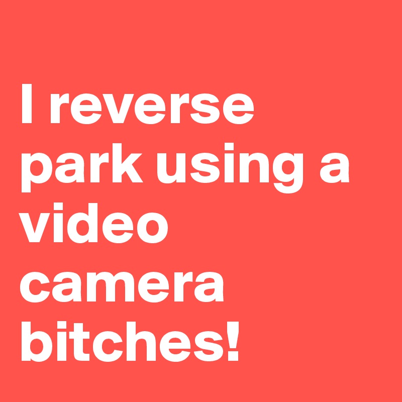 
I reverse park using a 
video
camera
bitches!