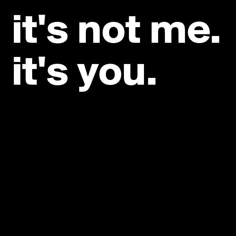it's not me. it's you.


